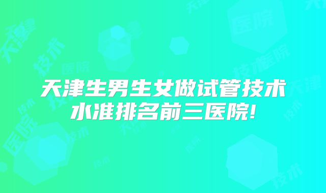 天津生男生女做试管技术水准排名前三医院!