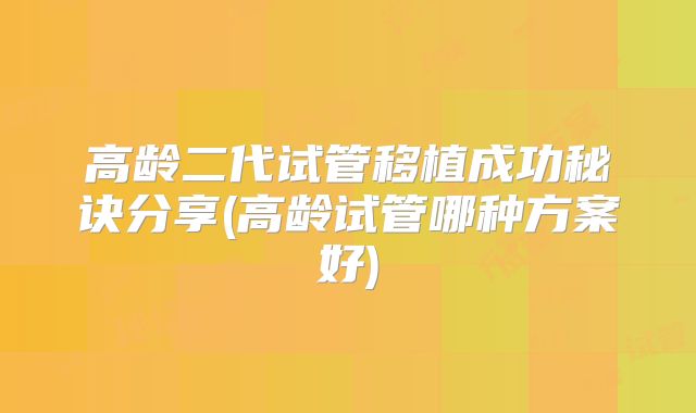 高龄二代试管移植成功秘诀分享(高龄试管哪种方案好)