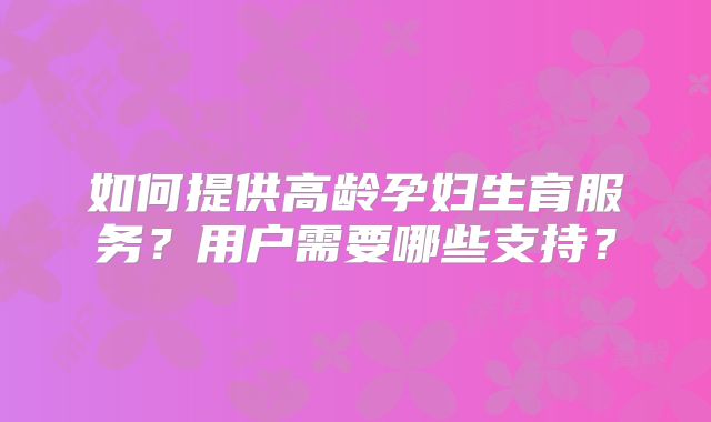 如何提供高龄孕妇生育服务？用户需要哪些支持？