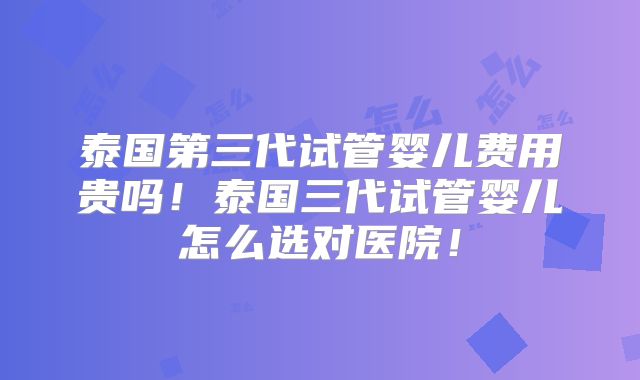 泰国第三代试管婴儿费用贵吗!泰国三代试管婴儿怎么选对医院!