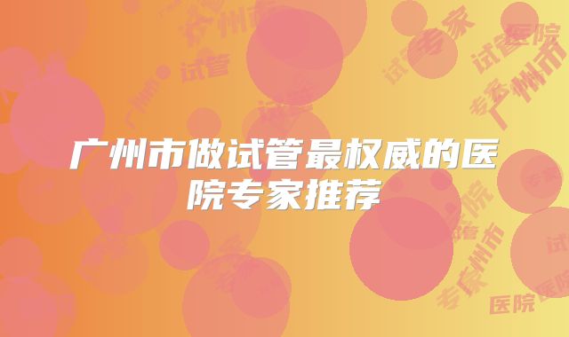广州市做试管最权威的医院专家推荐