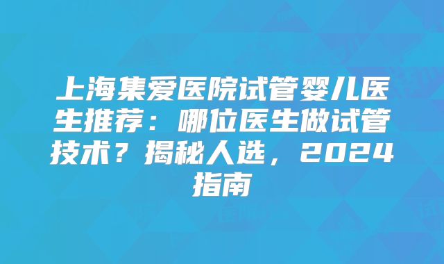 上海集爱医院试管婴儿医生推荐：哪位医生做试管技术？揭秘人选，2024指南