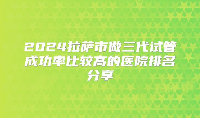 2024拉萨市做三代试管成功率比较高的医院排名分享