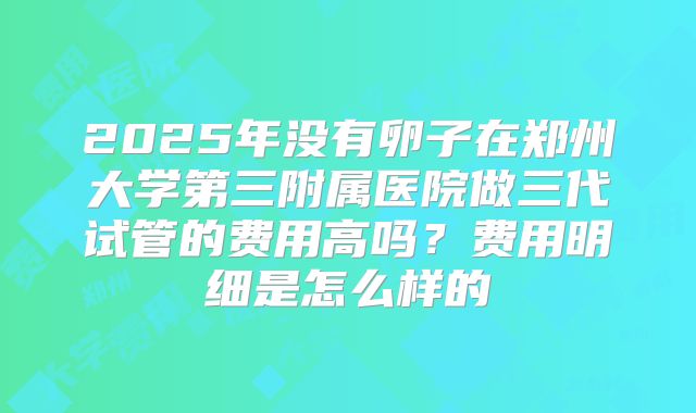 2025年没有卵子在郑州大学第三附属医院做三代试管的费用高吗？费用明细是怎么样的