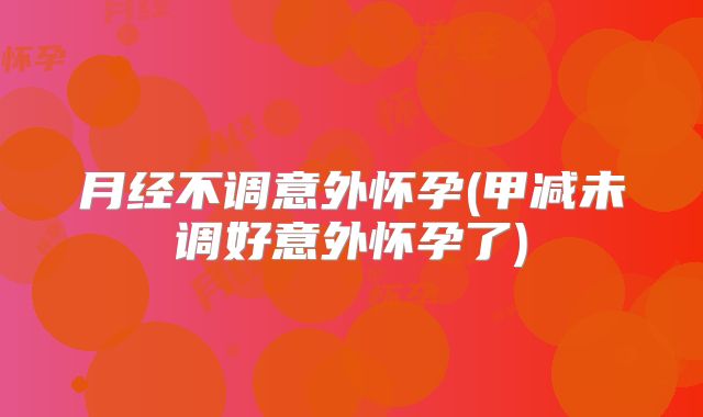 月经不调意外怀孕(甲减未调好意外怀孕了)