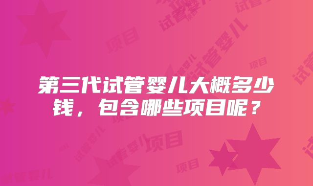 第三代试管婴儿大概多少钱,包含哪些项目呢?