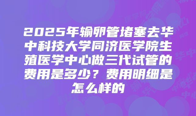 2025年输卵管堵塞去华中科技大学同济医学院生殖医学中心做三代试管的费用是多少?费用明细是怎么样的