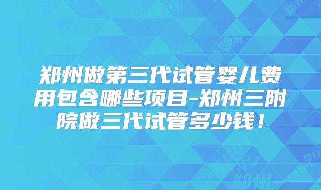 郑州做第三代试管婴儿费用包含哪些项目-郑州三附院做三代试管多少钱！
