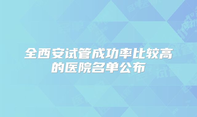 全西安试管成功率比较高的医院名单公布