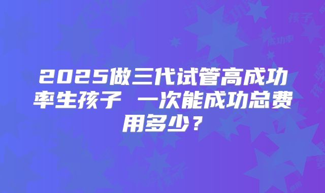 2025做三代试管高成功率生孩子 一次能成功总费用多少？