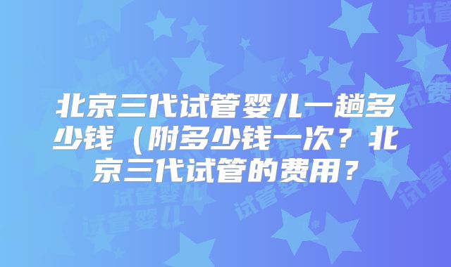 北京三代试管婴儿一趟多少钱（附多少钱一次？北京三代试管的费用？