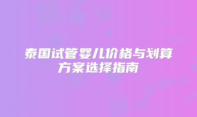 泰国试管婴儿价格与划算方案选择指南