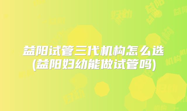 益阳试管三代机构怎么选(益阳妇幼能做试管吗)
