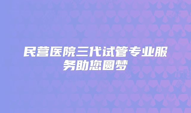 民营医院三代试管专业服务助您圆梦