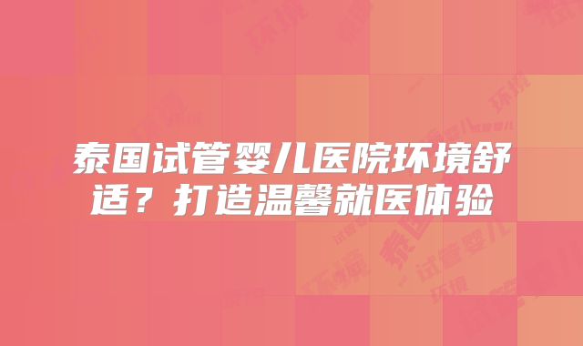 泰国试管婴儿医院环境舒适？打造温馨就医体验