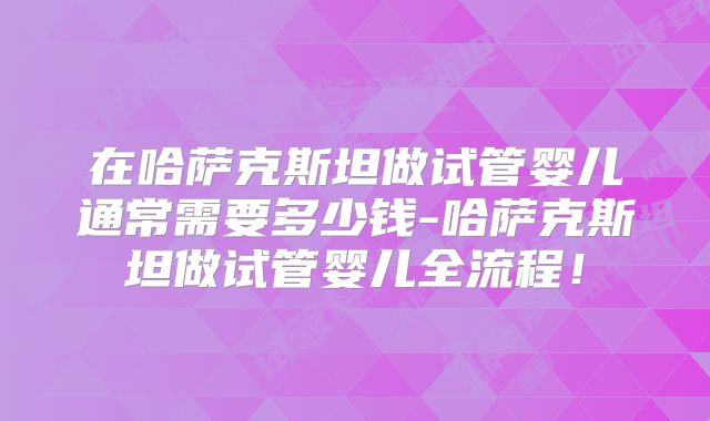在哈萨克斯坦做试管婴儿通常需要多少钱-哈萨克斯坦做试管婴儿全流程！