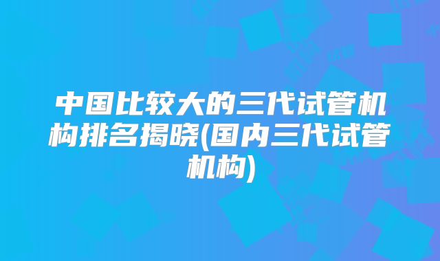 中国比较大的三代试管机构排名揭晓(国内三代试管机构)