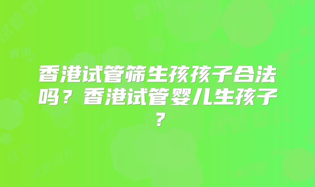 香港试管筛生孩孩子合法吗?香港试管婴儿生孩子?