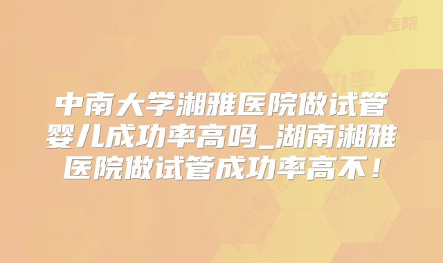中南大学湘雅医院做试管婴儿成功率高吗_湖南湘雅医院做试管成功率高不!