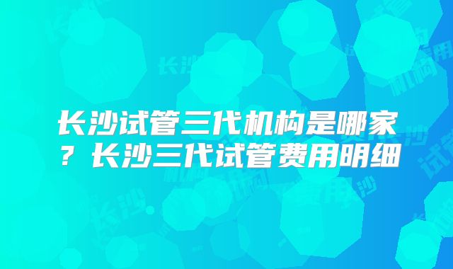 长沙试管三代机构是哪家?长沙三代试管费用明细