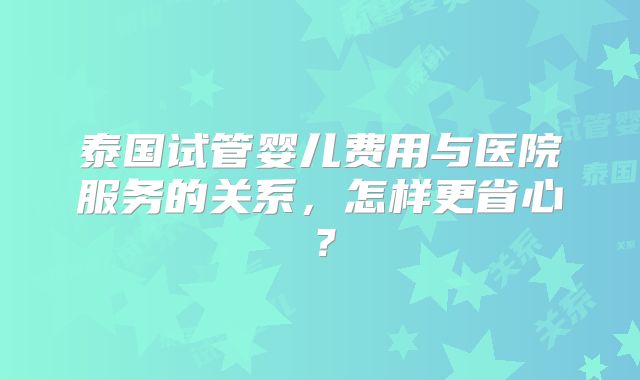 泰国试管婴儿费用与医院服务的关系，怎样更省心？
