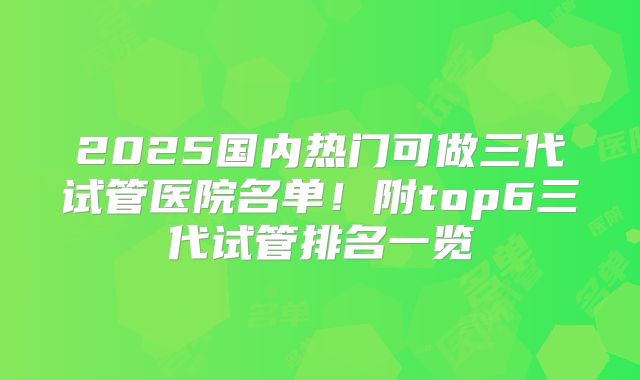 2025国内热门可做三代试管医院名单!附top6三代试管排名一览