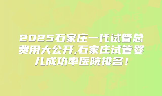 2025石家庄一代试管总费用大公开,石家庄试管婴儿成功率医院排名！