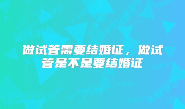 做试管需要结婚证,做试管是不是要结婚证