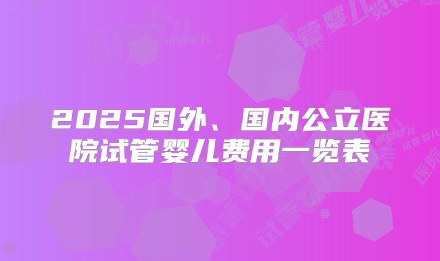 2025国外、国内公立医院试管婴儿费用一览表
