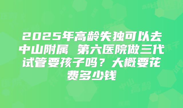 2025年高龄失独可以去中山附属 第六医院做三代试管要孩子吗?大概要花费多少钱