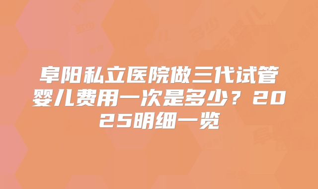 阜阳私立医院做三代试管婴儿费用一次是多少?2025明细一览
