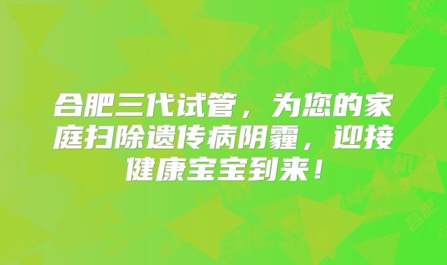 合肥三代试管，为您的家庭扫除遗传病阴霾，迎接健康宝宝到来！