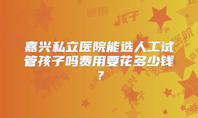 嘉兴私立医院能选人工试管孩子吗费用要花多少钱？