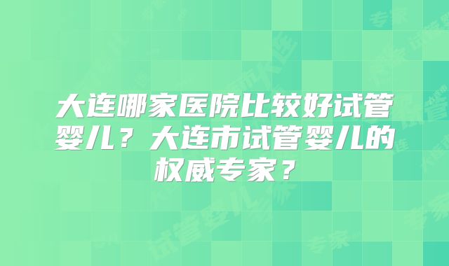 大连哪家医院比较好试管婴儿?大连市试管婴儿的权威专家?