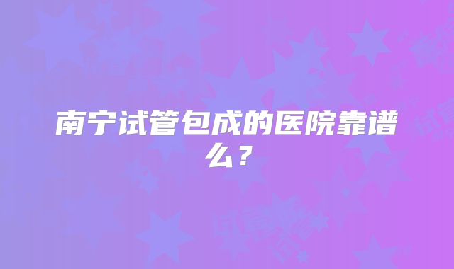 南宁试管包成的医院靠谱么？