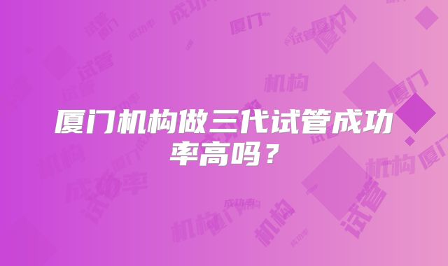 厦门机构做三代试管成功率高吗？