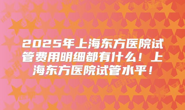 2025年上海东方医院试管费用明细都有什么！上海东方医院试管水平！