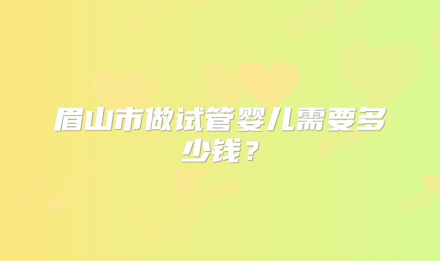 眉山市做试管婴儿需要多少钱？