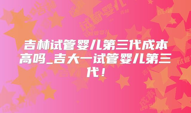 吉林试管婴儿第三代成本高吗_吉大一试管婴儿第三代！
