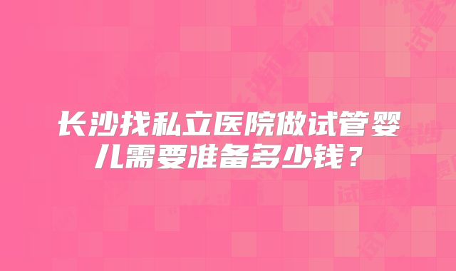 长沙找私立医院做试管婴儿需要准备多少钱？