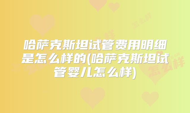 哈萨克斯坦试管费用明细是怎么样的(哈萨克斯坦试管婴儿怎么样)