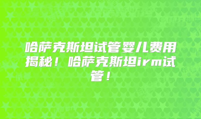 哈萨克斯坦试管婴儿费用揭秘！哈萨克斯坦irm试管！