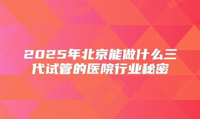 2025年北京能做什么三代试管的医院行业秘密