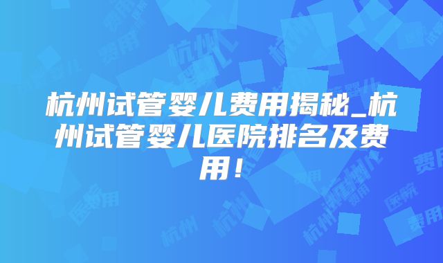 杭州试管婴儿费用揭秘_杭州试管婴儿医院排名及费用!