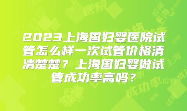 2023上海国妇婴医院试管怎么样一次试管价格清清楚楚？上海国妇婴做试管成功率高吗？