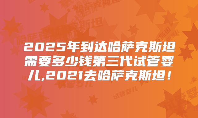 2025年到达哈萨克斯坦需要多少钱第三代试管婴儿,2021去哈萨克斯坦！