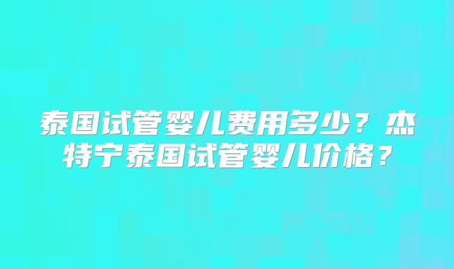 泰国试管婴儿费用多少？杰特宁泰国试管婴儿价格？