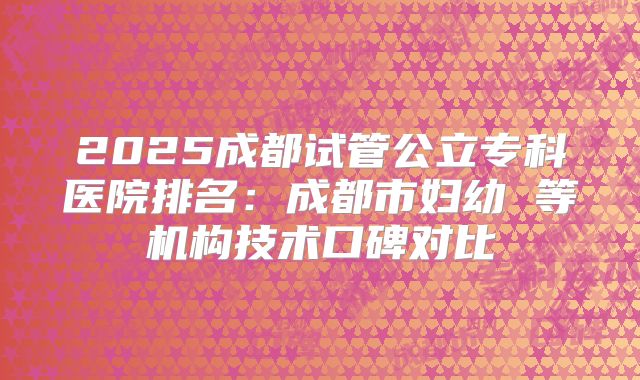 2025成都试管公立专科医院排名：成都市妇幼 等机构技术口碑对比