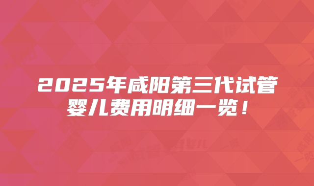 2025年咸阳第三代试管婴儿费用明细一览！
