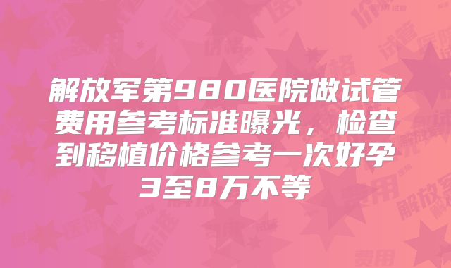 解放军第980医院做试管费用参考标准曝光,检查到移植价格参考一次好孕3至8万不等